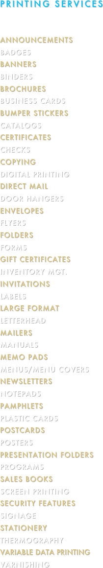 PRINTING SERVICES
Announcements		Badges			Banners			Binders			Brochures			Business Cards		Bumper Stickers		Catalogs			Certificates			Checks			Copying			Digital Printing		Direct Mail			Door Hangers		Envelopes			Flyers				Folders			Forms				Gift Certificates		Inventory Mgt.	Invitations 			LabelsLarge FormatLetterheadMailersManualsMemo PadsMenus/Menu CoversNewslettersNotepadsPamphletsPlastic CardsPostcardsPostersPresentation FoldersProgramsSales BooksScreen PrintingSecurity FeaturesSignageStationeryThermographyVariable Data PrintingVarnishing